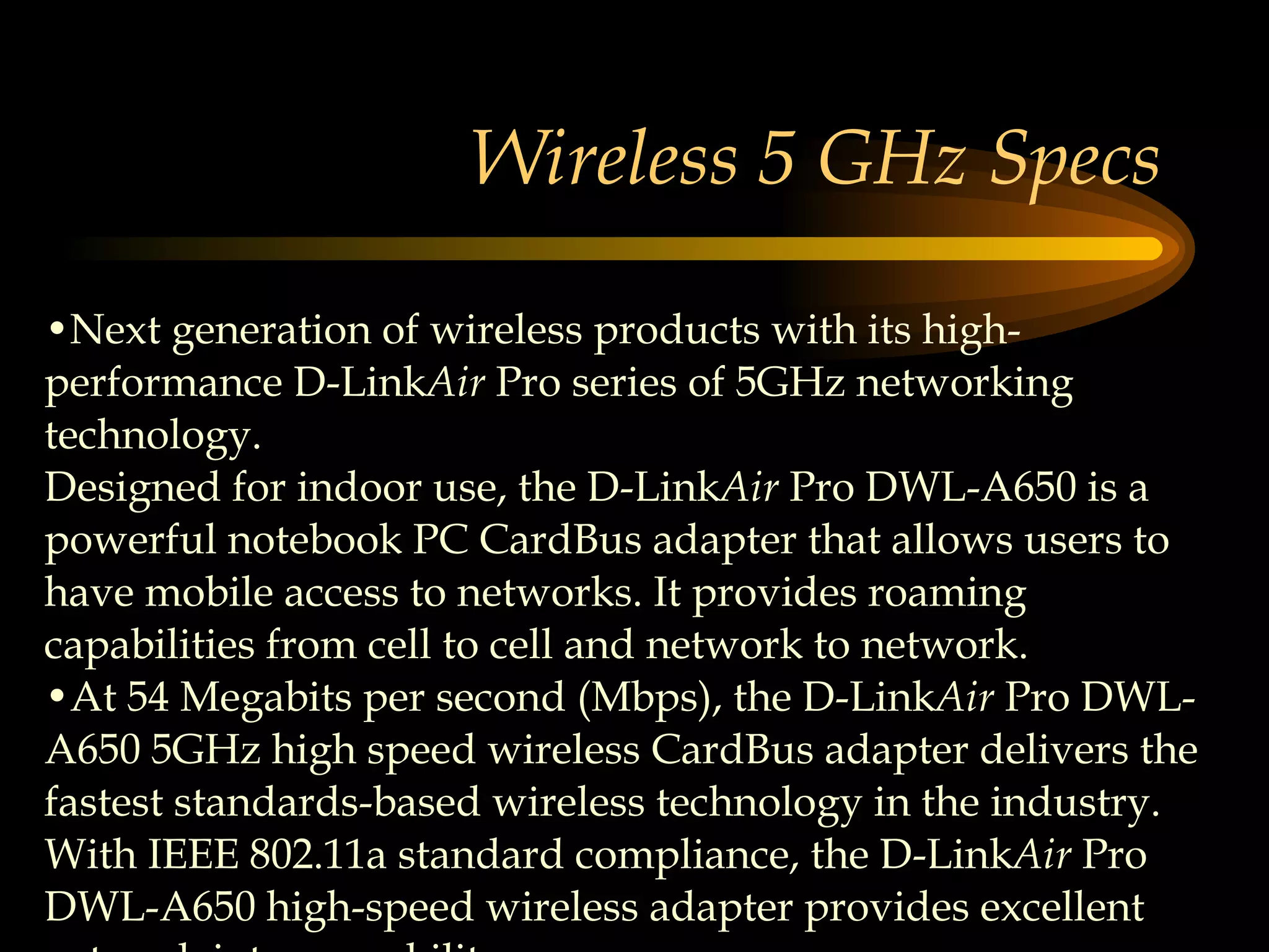 Wireless 5 GHz Specs Next generation of wireless products with its high-performance D-Link Air  Pro series of 5GHz networking technology.  Designed for indoor use, the D-Link Air  Pro DWL-A650 is a powerful notebook PC CardBus adapter that allows users to have mobile access to networks. It provides roaming capabilities from cell to cell and network to network.  At 54 Megabits per second (Mbps), the D-Link Air  Pro DWL-A650 5GHz high speed wireless CardBus adapter delivers the fastest standards-based wireless technology in the industry. With IEEE 802.11a standard compliance, the D-Link Air  Pro DWL-A650 high-speed wireless adapter provides excellent network interoperability.  