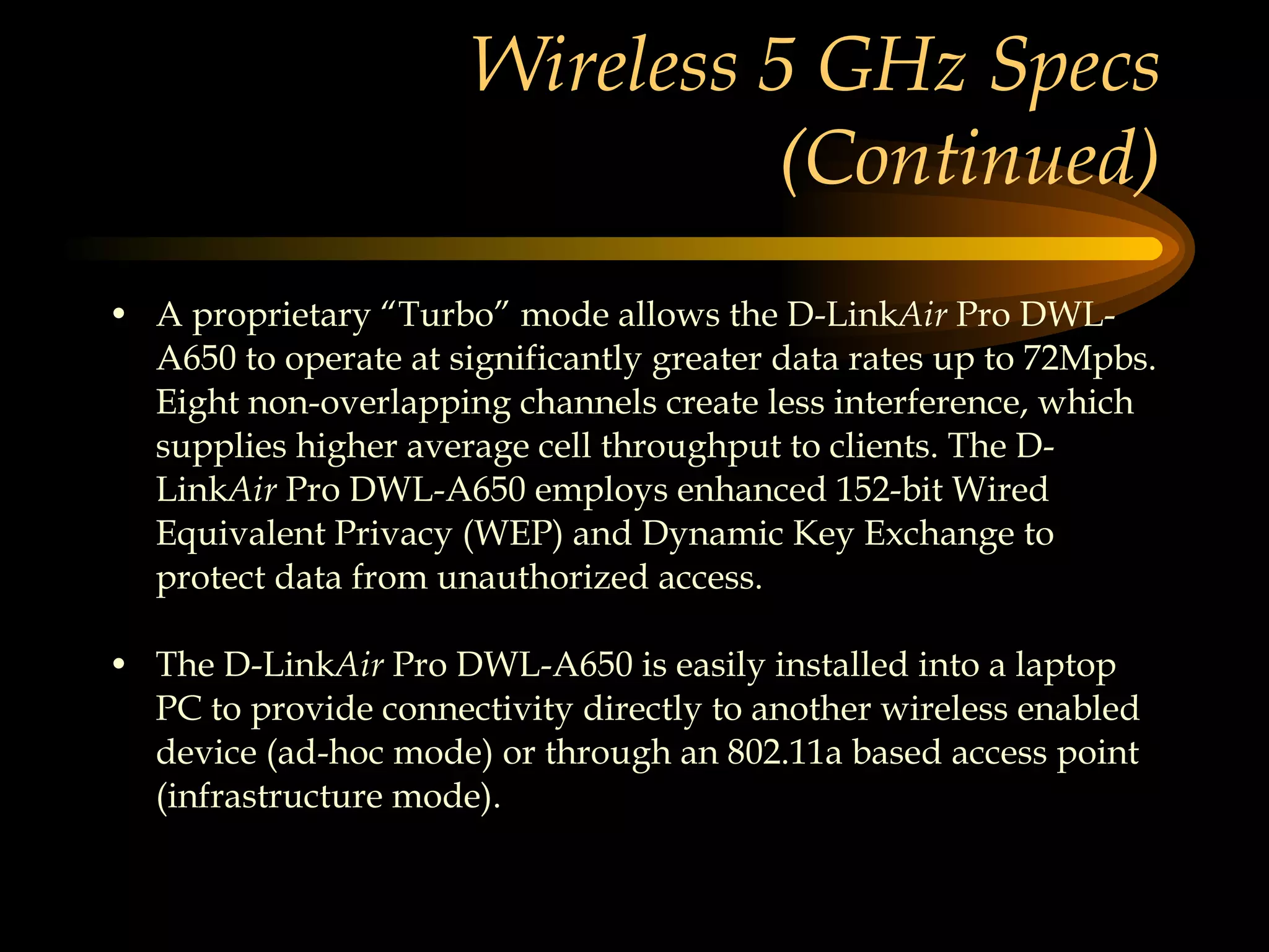 Wireless 5 GHz Specs (Continued) A proprietary “Turbo” mode allows the D-Link Air  Pro DWL-A650 to operate at significantly greater data rates up to 72Mpbs. Eight non-overlapping channels create less interference, which supplies higher average cell throughput to clients. The D-Link Air  Pro DWL-A650 employs enhanced 152-bit Wired Equivalent Privacy (WEP) and Dynamic Key Exchange to protect data from unauthorized access.  The D-Link Air  Pro DWL-A650 is easily installed into a laptop PC to provide connectivity directly to another wireless enabled device (ad-hoc mode) or through an 802.11a based access point (infrastructure mode).  