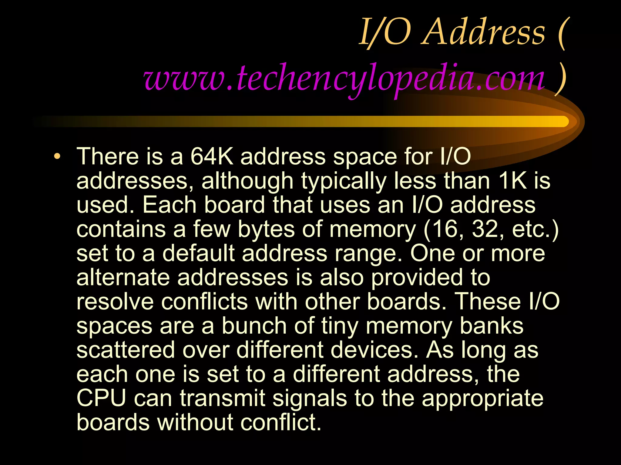 I/O Address ( www.techencylopedia.com  ) There is a 64K address space for I/O addresses, although typically less than 1K is used. Each board that uses an I/O address contains a few bytes of memory (16, 32, etc.) set to a default address range. One or more alternate addresses is also provided to resolve conflicts with other boards. These I/O spaces are a bunch of tiny memory banks scattered over different devices. As long as each one is set to a different address, the CPU can transmit signals to the appropriate boards without conflict. Following are the default I/O addresses for the serial and parallel ports in a PC. 