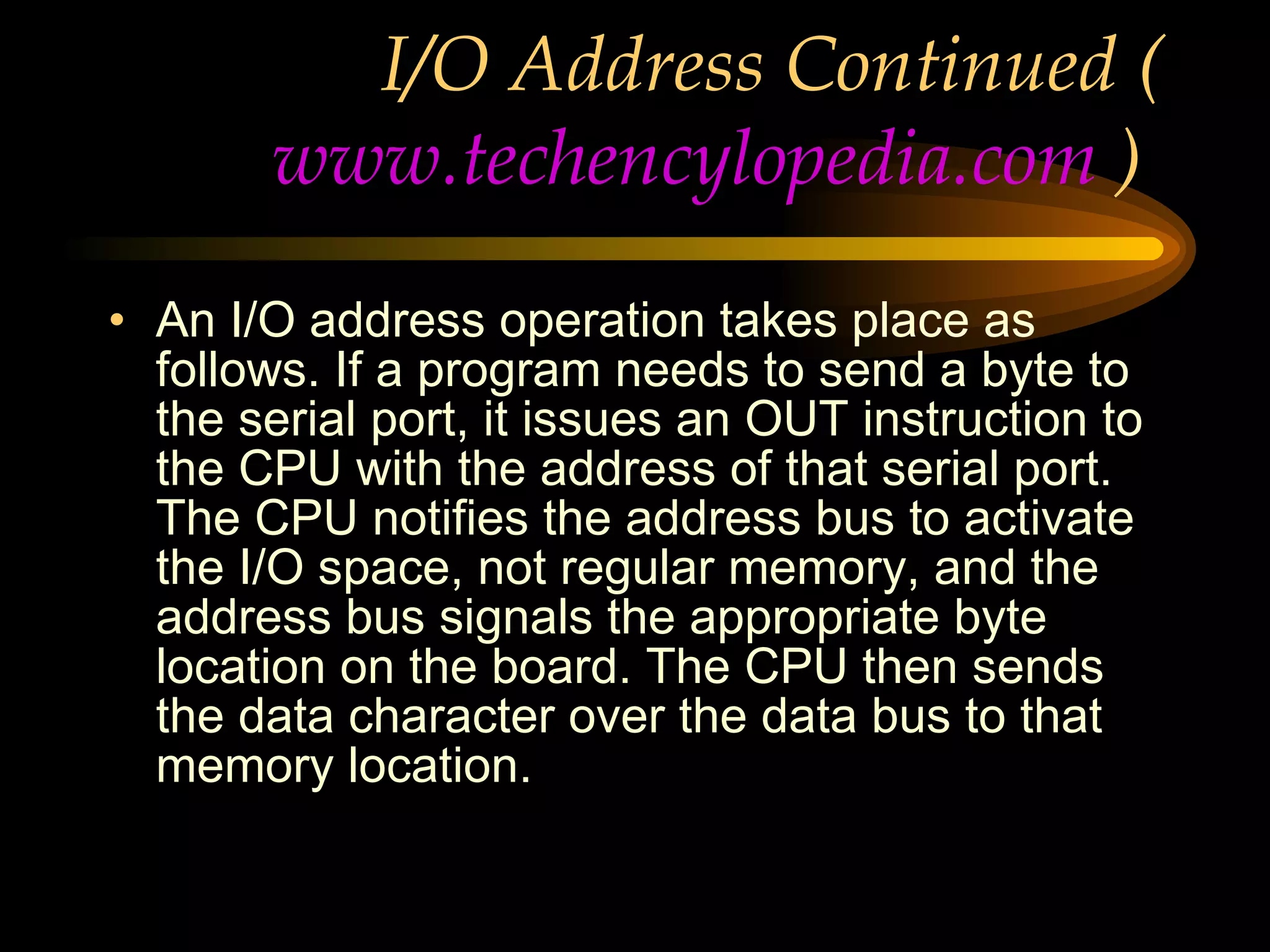 I/O Address Continued ( www.techencylopedia.com  )  An I/O address operation takes place as follows. If a program needs to send a byte to the serial port, it issues an OUT instruction to the CPU with the address of that serial port. The CPU notifies the address bus to activate the I/O space, not regular memory, and the address bus signals the appropriate byte location on the board. The CPU then sends the data character over the data bus to that memory location. 