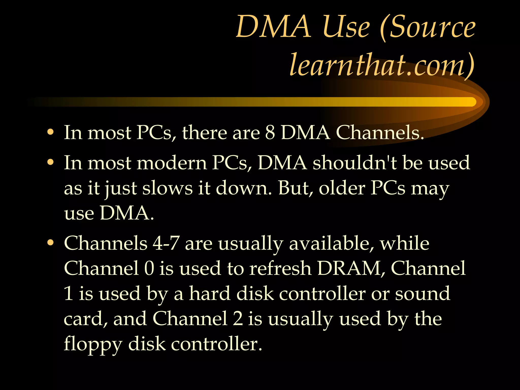 DMA Use (Source learnthat.com) In most PCs, there are 8 DMA Channels.  In most modern PCs, DMA shouldn't be used as it just slows it down. But, older PCs may use DMA.  Channels 4-7 are usually available, while Channel 0 is used to refresh DRAM, Channel 1 is used by a hard disk controller or sound card, and Channel 2 is usually used by the floppy disk controller. 