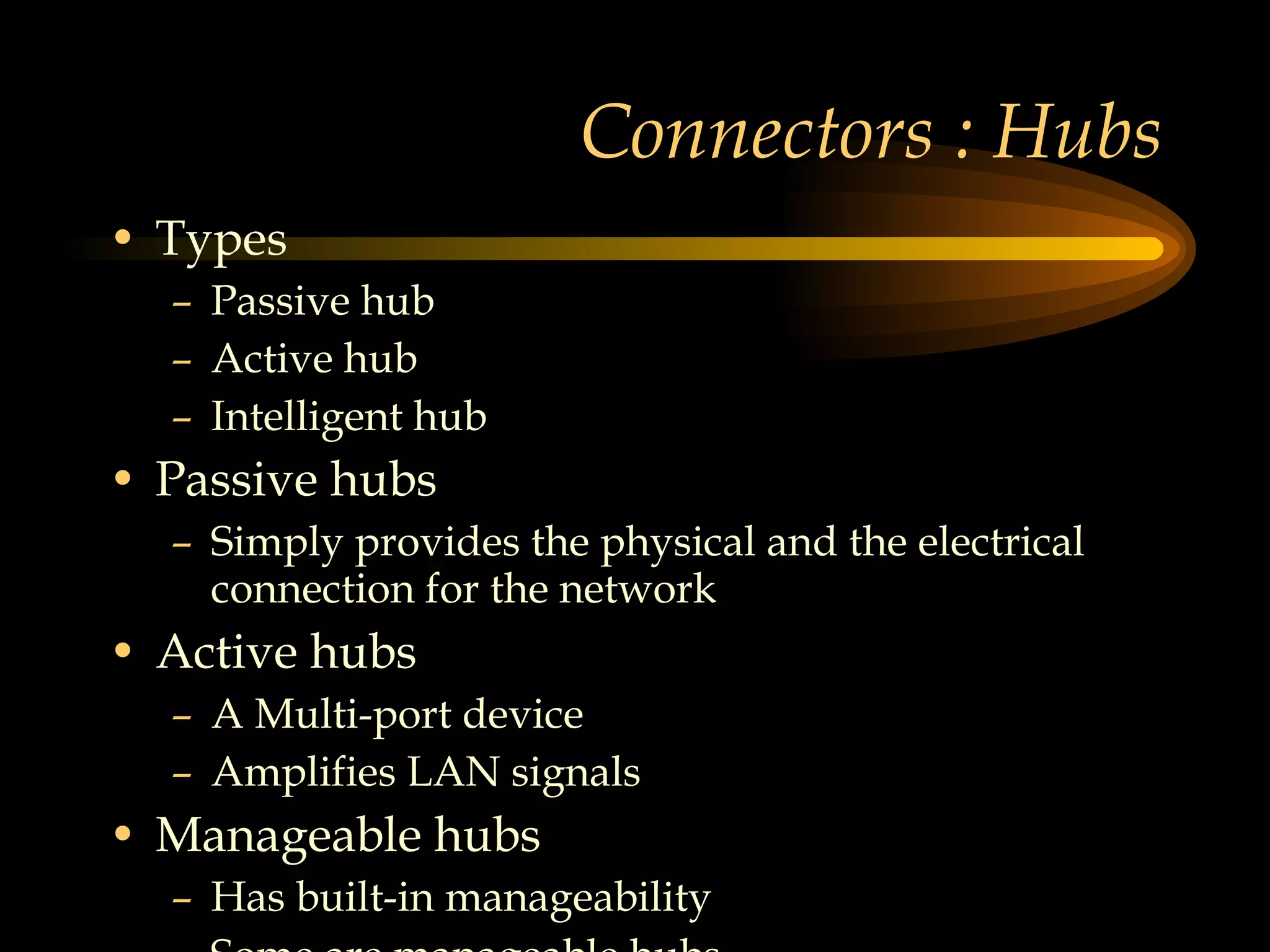 Connectors : Hubs Types Passive hub Active hub Intelligent hub Passive hubs Simply provides the physical and the electrical connection for the network Active hubs A Multi-port device Amplifies LAN signals Manageable hubs Has built-in manageability  Some are manageable hubs  