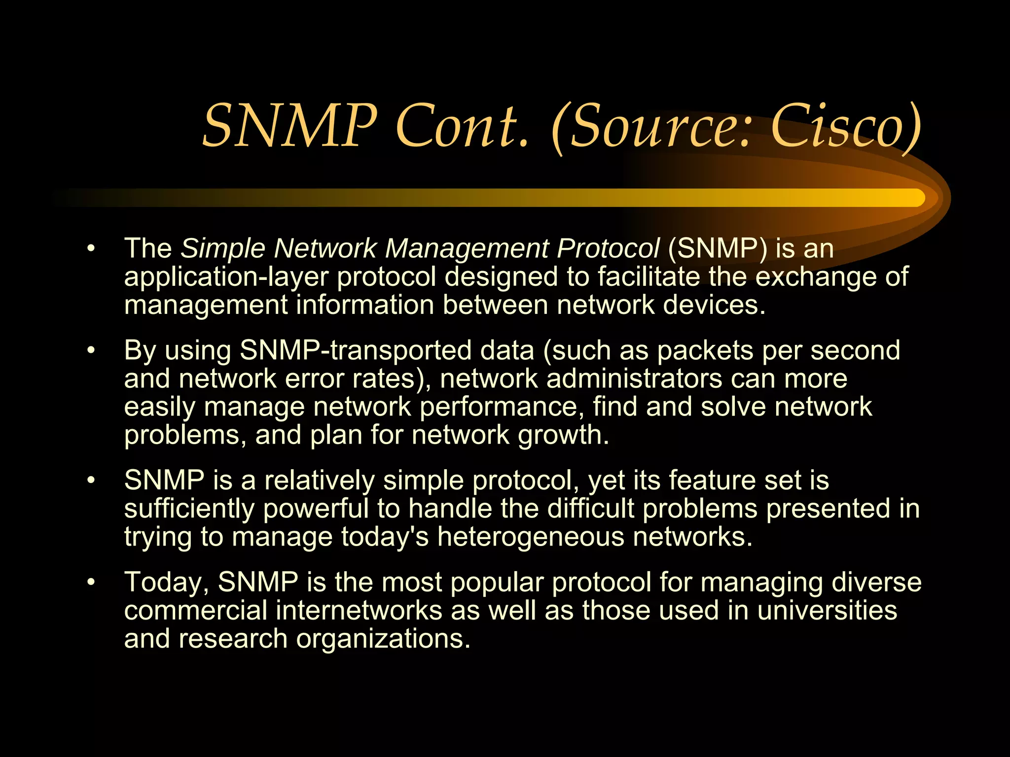 SNMP Cont. (Source: Cisco) The  Simple Network Management Protocol  (SNMP) is an application-layer protocol designed to facilitate the exchange of management information between network devices.  By using SNMP-transported data (such as packets per second and network error rates), network administrators can more easily manage network performance, find and solve network problems, and plan for network growth. SNMP is a relatively simple protocol, yet its feature set is sufficiently powerful to handle the difficult problems presented in trying to manage today's heterogeneous networks. Today, SNMP is the most popular protocol for managing diverse commercial internetworks as well as those used in universities and research organizations. 