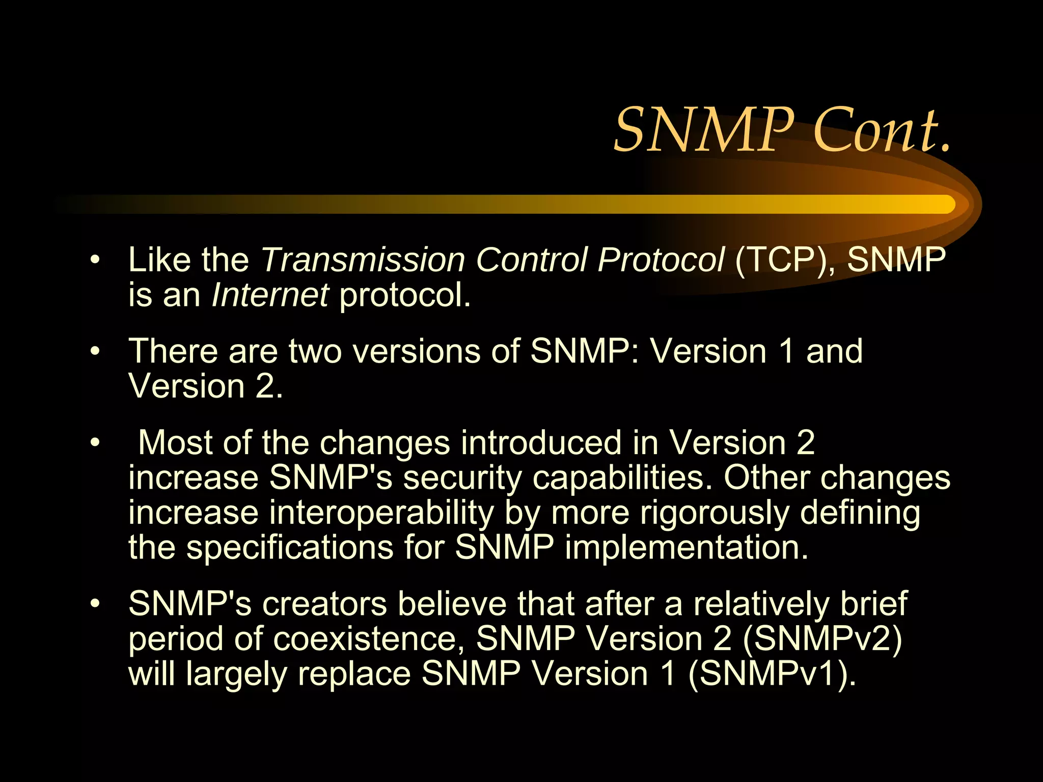 SNMP Cont. Like the  Transmission Control Protocol  (TCP), SNMP is an  Internet  protocol.  There are two versions of SNMP: Version 1 and Version 2. Most of the changes introduced in Version 2 increase SNMP's security capabilities. Other changes increase interoperability by more rigorously defining the specifications for SNMP implementation.  SNMP's creators believe that after a relatively brief period of coexistence, SNMP Version 2 (SNMPv2) will largely replace SNMP Version 1 (SNMPv1).  
