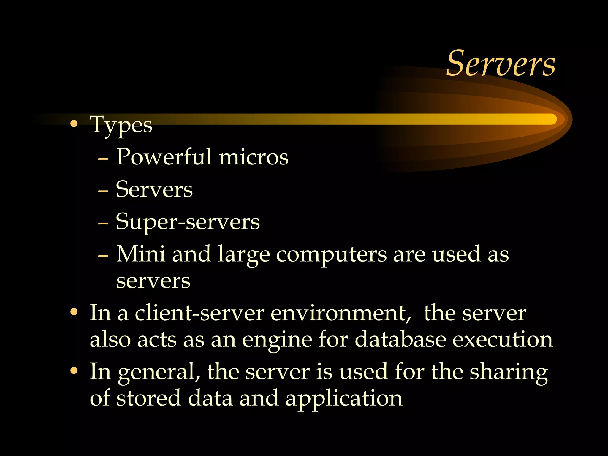 Servers Types Powerful micros Servers Super-servers Mini and large computers are used as servers In a client-server environment,  the server also acts as an engine for database execution In general, the server is used for the sharing of stored data and application  
