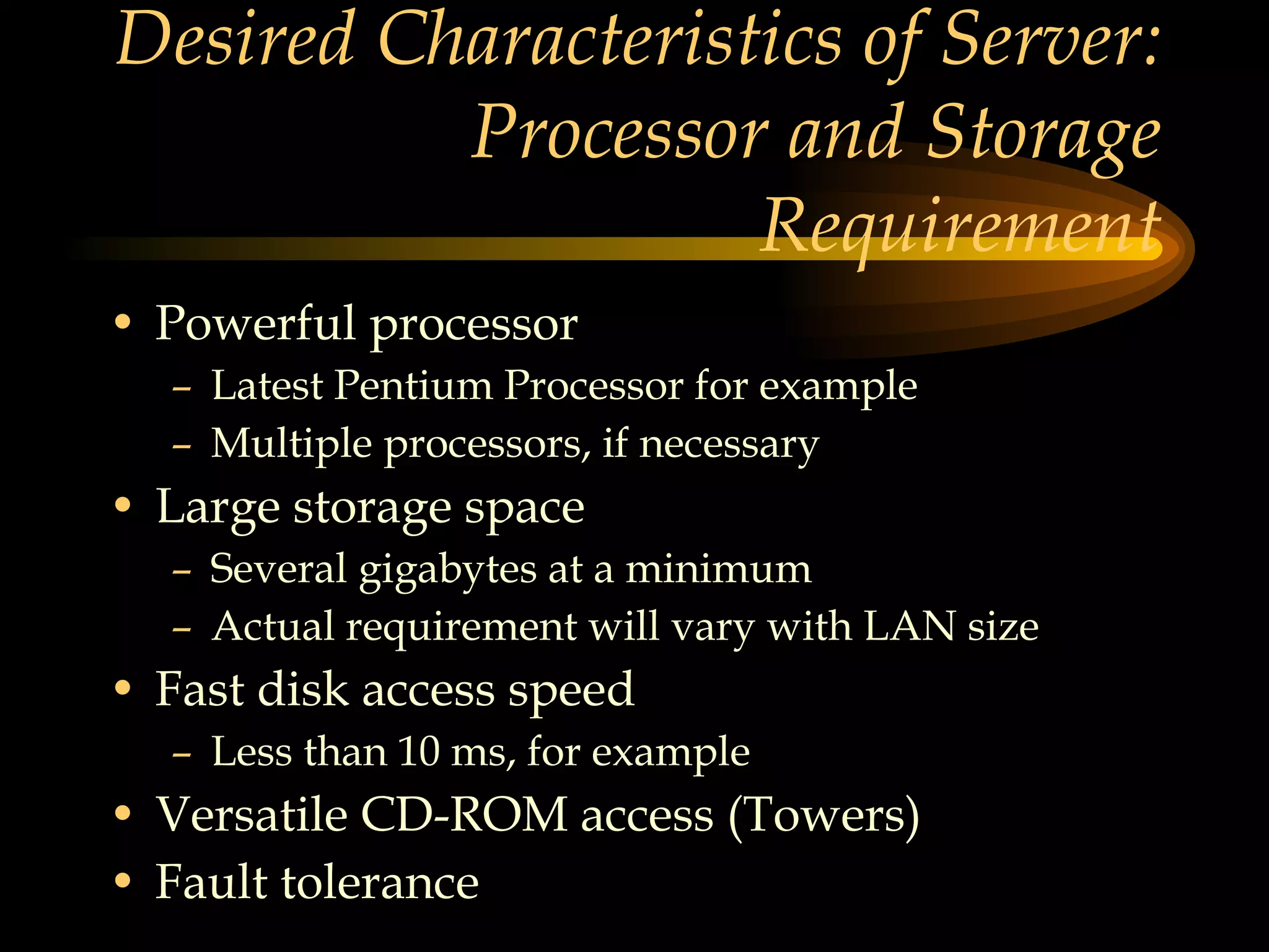 Desired Characteristics of Server: Processor and Storage Requirement Powerful processor Latest Pentium Processor for example Multiple processors, if necessary Large storage space Several gigabytes at a minimum Actual requirement will vary with LAN size Fast disk access speed  Less than 10 ms, for example Versatile CD-ROM access (Towers) Fault tolerance 