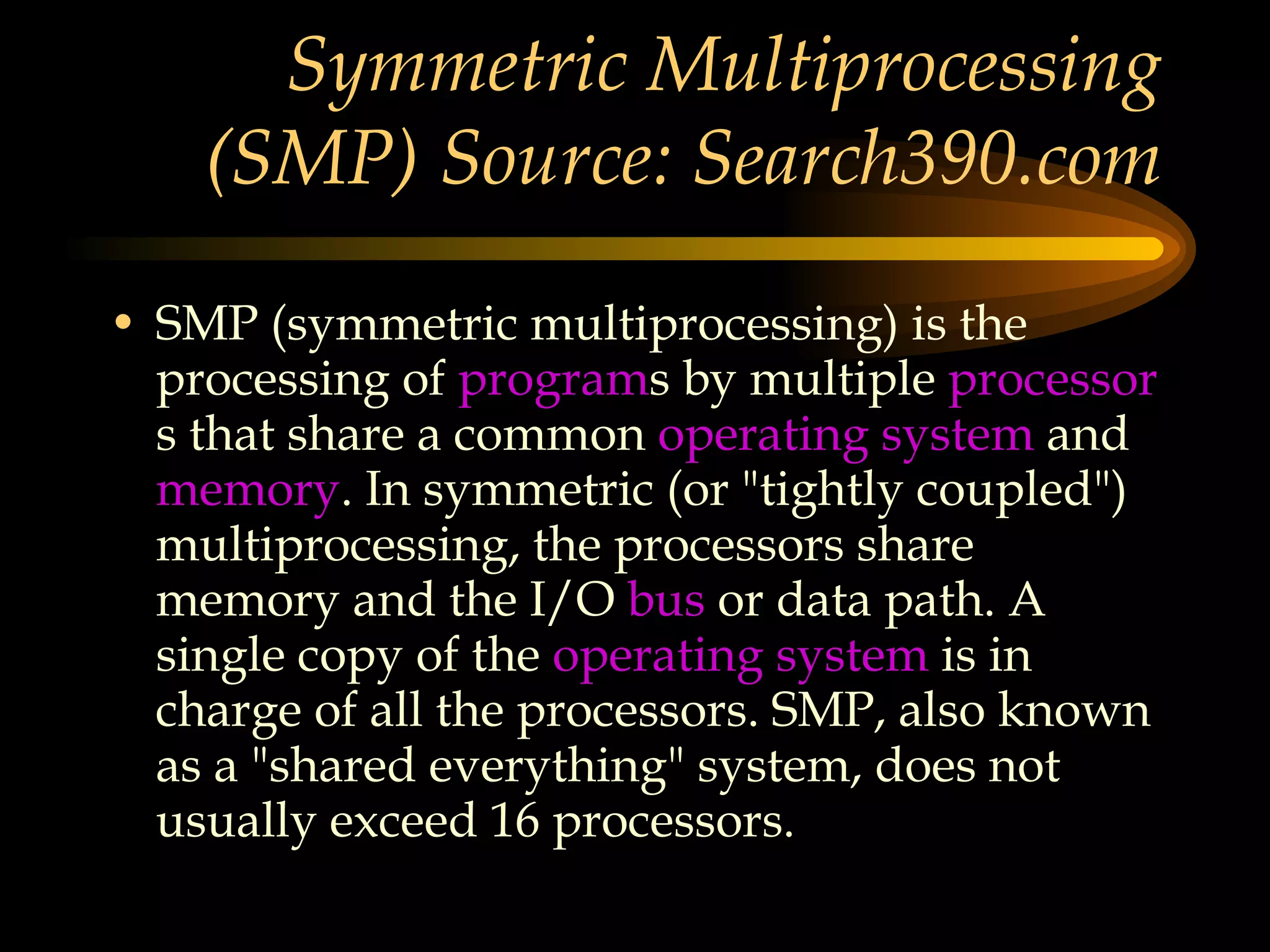 Symmetric Multiprocessing (SMP) Source: Search390.com SMP (symmetric multiprocessing) is the processing of  program s by multiple  processor s that share a common  operating system  and  memory . In symmetric (or &quot;tightly coupled&quot;) multiprocessing, the processors share memory and the I/O  bus  or data path. A single copy of the  operating system  is in charge of all the processors. SMP, also known as a &quot;shared everything&quot; system, does not usually exceed 16 processors.  