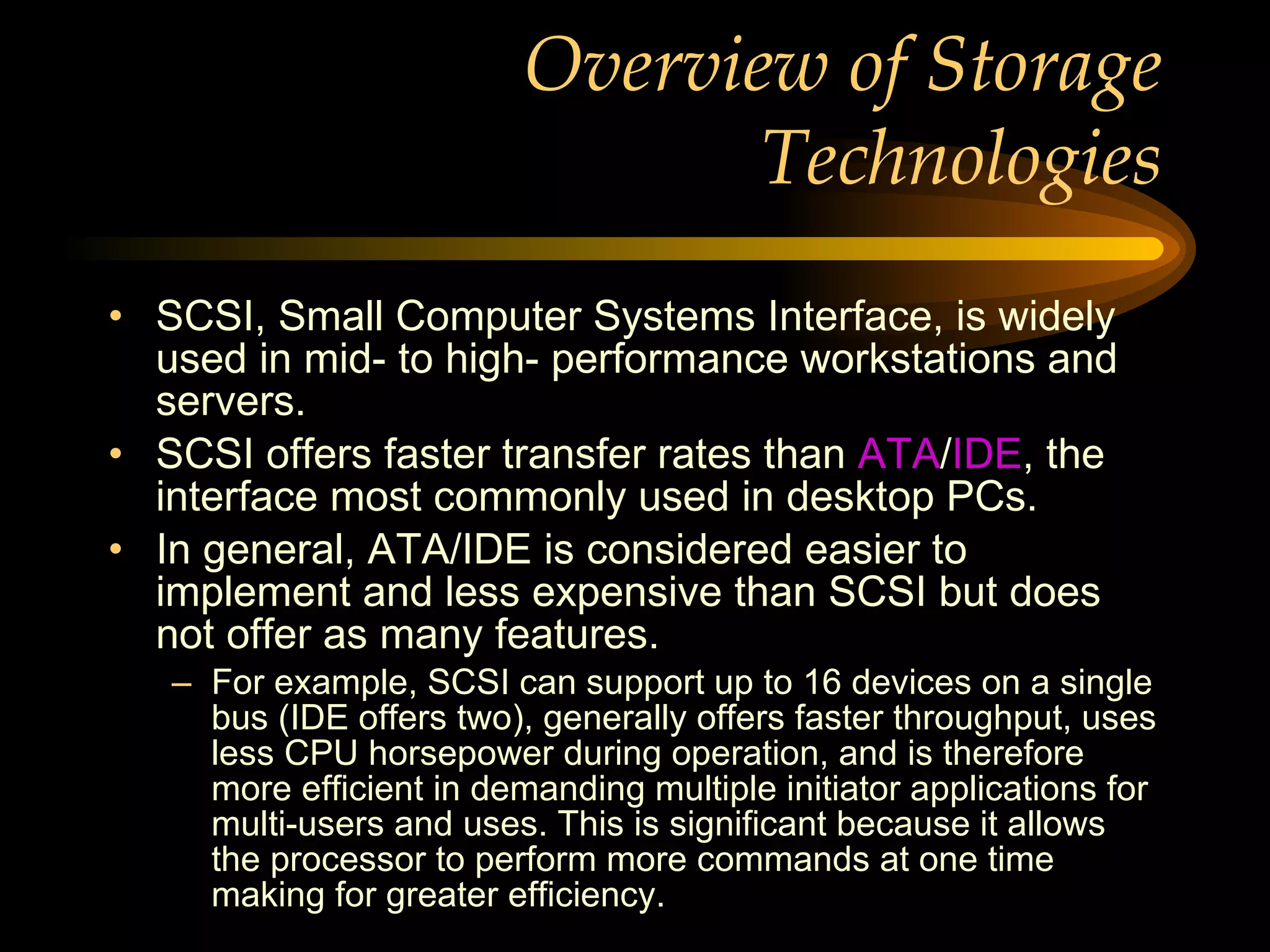 Overview of Storage Technologies SCSI, Small Computer Systems Interface, is widely used in mid- to high- performance workstations and servers.  SCSI offers faster transfer rates than  ATA / IDE , the interface most commonly used in desktop PCs.  In general, ATA/IDE is considered easier to implement and less expensive than SCSI but does not offer as many features.  For example, SCSI can support up to 16 devices on a single bus (IDE offers two), generally offers faster throughput, uses less CPU horsepower during operation, and is therefore more efficient in demanding multiple initiator applications for multi-users and uses. This is significant because it allows the processor to perform more commands at one time making for greater efficiency. 