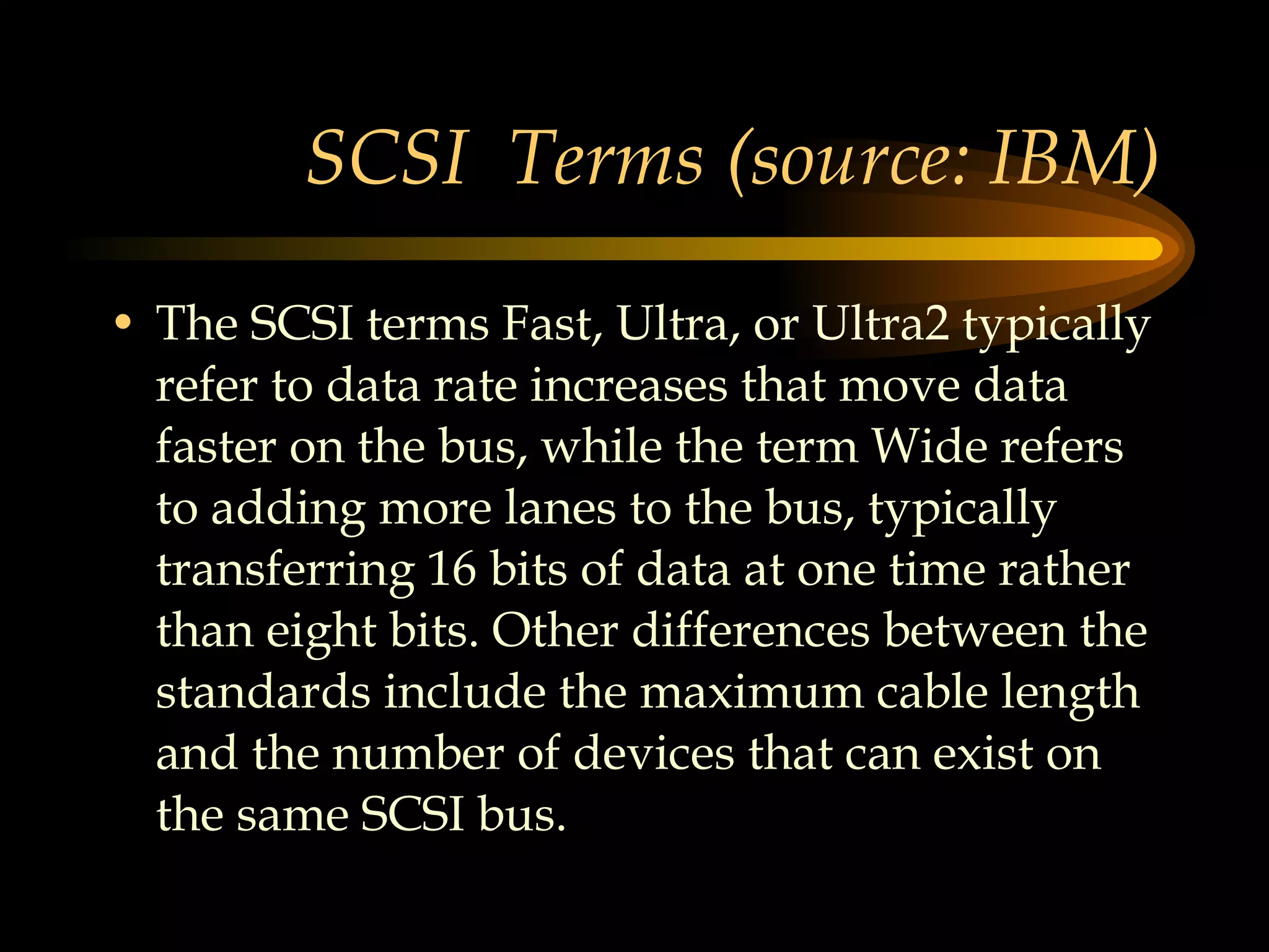 SCSI  Terms (source: IBM) The SCSI terms Fast, Ultra, or Ultra2 typically refer to data rate increases that move data faster on the bus, while the term Wide refers to adding more lanes to the bus, typically transferring 16 bits of data at one time rather than eight bits. Other differences between the standards include the maximum cable length and the number of devices that can exist on the same SCSI bus. 