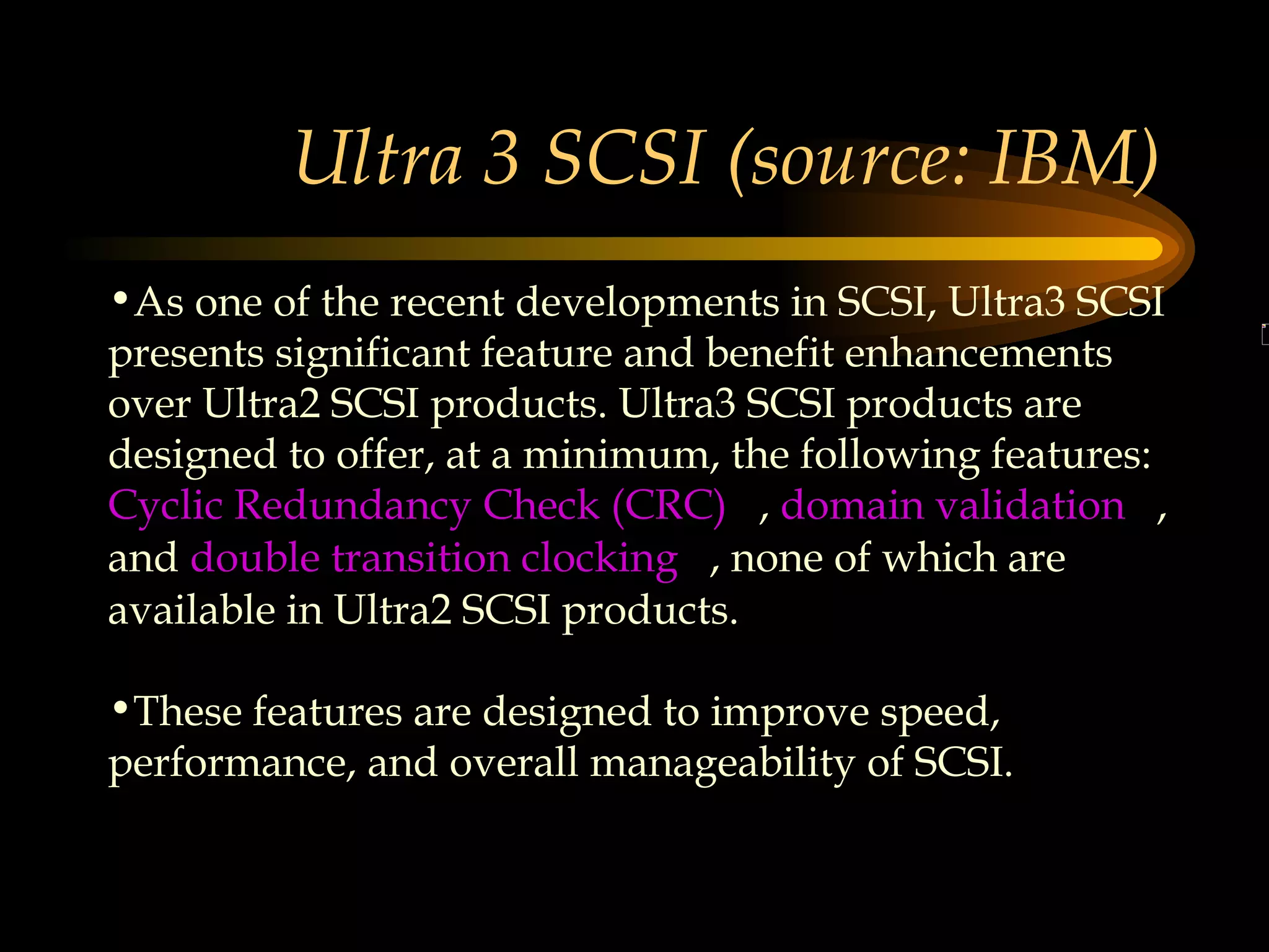 Ultra 3 SCSI (source: IBM) As one of the recent developments in SCSI, Ultra3 SCSI presents significant feature and benefit enhancements over Ultra2 SCSI products. Ultra3 SCSI products are designed to offer, at a minimum, the following features:  Cyclic Redundancy Check (CRC)    ,  domain validation    , and  double transition clocking    , none of which are available in Ultra2 SCSI products.  These features are designed to improve speed, performance, and overall manageability of SCSI.  