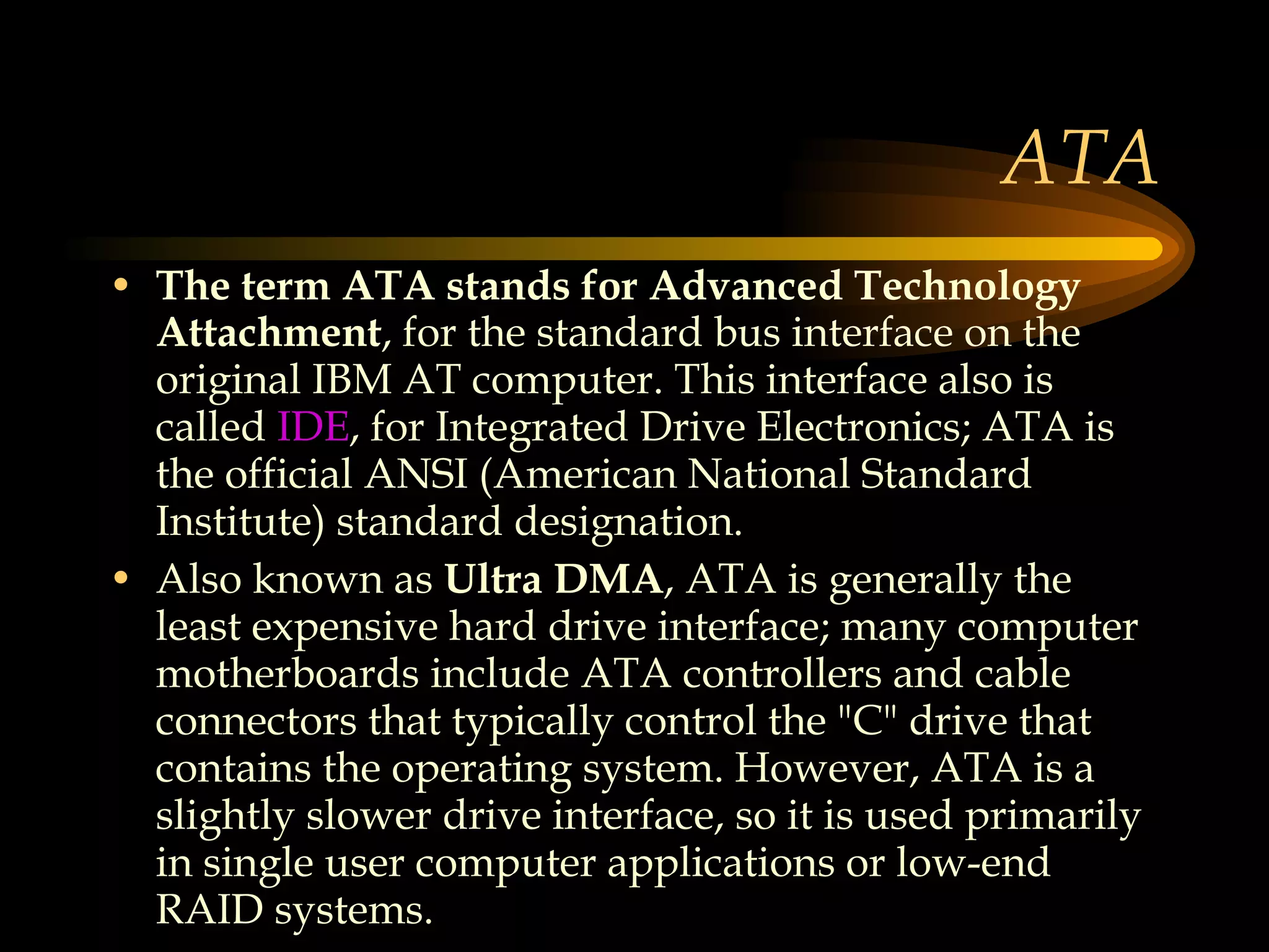 ATA The term ATA stands for Advanced Technology Attachment , for the standard bus interface on the original IBM AT computer. This interface also is called  IDE , for Integrated Drive Electronics; ATA is the official ANSI (American National Standard Institute) standard designation. Also known as  Ultra DMA , ATA is generally the least expensive hard drive interface; many computer motherboards include ATA controllers and cable connectors that typically control the &quot;C&quot; drive that contains the operating system. However, ATA is a slightly slower drive interface, so it is used primarily in single user computer applications or low-end RAID systems.  