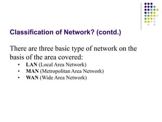 Classification of Network? (contd.)
There are three basic type of network on the
basis of the area covered:
• LAN (Local Area Network)
• MAN (Metropolitan Area Network)
• WAN (Wide Area Network)
 