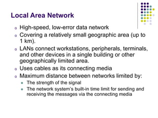 o High-speed, low-error data network
o Covering a relatively small geographic area (up to
1 km).
o LANs connect workstations, peripherals, terminals,
and other devices in a single building or other
geographically limited area.
o Uses cables as its connecting media
o Maximum distance between networks limited by:
 The strength of the signal
 The network system’s built-in time limit for sending and
receiving the messages via the connecting media
Local Area Network
 