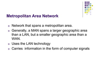 o Network that spans a metropolitan area.
o Generally, a MAN spans a larger geographic area
than a LAN, but a smaller geographic area than a
WAN.
o Uses the LAN technology
o Carries information in the form of computer signals
Metropolitan Area Network
 