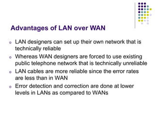o LAN designers can set up their own network that is
technically reliable
o Whereas WAN designers are forced to use existing
public telephone network that is technically unreliable
o LAN cables are more reliable since the error rates
are less than in WAN
o Error detection and correction are done at lower
levels in LANs as compared to WANs
Advantages of LAN over WAN
 