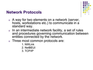 o A way for two elements on a network (server,
hosts, workstations etc.) to communicate in a
standard way.
o In an intermediate network facility, a set of rules
and procedures governing communication between
entities connected by the network.
o Three most common protocols are:
1. NWLink
2. NetBEUI
3. TCP/IP
Network Protocols
 