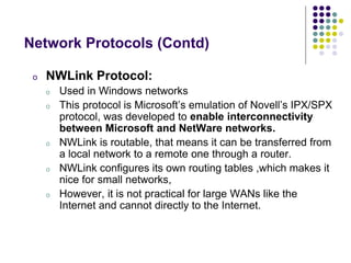 o NWLink Protocol:
o Used in Windows networks
o This protocol is Microsoft’s emulation of Novell’s IPX/SPX
protocol, was developed to enable interconnectivity
between Microsoft and NetWare networks.
o NWLink is routable, that means it can be transferred from
a local network to a remote one through a router.
o NWLink configures its own routing tables ,which makes it
nice for small networks,
o However, it is not practical for large WANs like the
Internet and cannot directly to the Internet.
Network Protocols (Contd)
 