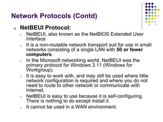 o NetBEUI Protocol:
o NetBEUI, also known as the NetBIOS Extended User
Interface
o It is a non-routable network transport suit for use in small
networks consisting of a single LAN with 50 or fewer
computers.
o In the Microsoft networking world, NetBEUI was the
primary protocol for Windows 3.11 (Windows for
Workgroup).
o It is easy to work with, and may still be used where little
network configuration is required and where you do not
need to route to other network or communicate with
Internet.
o NetBEUI is easy to use because it is self-configuring.
There is nothing to do except install it.
o It cannot be used in a WAN environment.
Network Protocols (Contd)
 