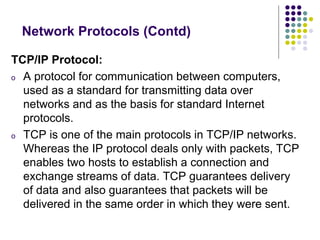 TCP/IP Protocol:
o A protocol for communication between computers,
used as a standard for transmitting data over
networks and as the basis for standard Internet
protocols.
o TCP is one of the main protocols in TCP/IP networks.
Whereas the IP protocol deals only with packets, TCP
enables two hosts to establish a connection and
exchange streams of data. TCP guarantees delivery
of data and also guarantees that packets will be
delivered in the same order in which they were sent.
Network Protocols (Contd)
 