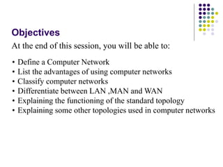 Objectives
At the end of this session, you will be able to:
• Define a Computer Network
• List the advantages of using computer networks
• Classify computer networks
• Differentiate between LAN ,MAN and WAN
• Explaining the functioning of the standard topology
• Explaining some other topologies used in computer networks
 