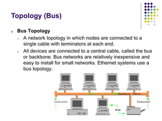 o Bus Topology
o A network topology in which nodes are connected to a
single cable with terminators at each end.
o All devices are connected to a central cable, called the bus
or backbone. Bus networks are relatively inexpensive and
easy to install for small networks. Ethernet systems use a
bus topology.
Topology (Bus)
 