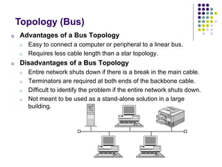 o Advantages of a Bus Topology
o Easy to connect a computer or peripheral to a linear bus.
o Requires less cable length than a star topology.
o Disadvantages of a Bus Topology
o Entire network shuts down if there is a break in the main cable.
o Terminators are required at both ends of the backbone cable.
o Difficult to identify the problem if the entire network shuts down.
o Not meant to be used as a stand-alone solution in a large
building.
Topology (Bus)
 