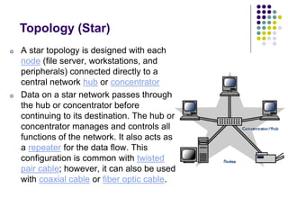 Topology (Star)
o A star topology is designed with each
node (file server, workstations, and
peripherals) connected directly to a
central network hub or concentrator
o Data on a star network passes through
the hub or concentrator before
continuing to its destination. The hub or
concentrator manages and controls all
functions of the network. It also acts as
a repeater for the data flow. This
configuration is common with twisted
pair cable; however, it can also be used
with coaxial cable or fiber optic cable.
 