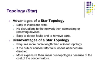 o Advantages of a Star Topology
o Easy to install and wire.
o No disruptions to the network then connecting or
removing devices.
o Easy to detect faults and to remove parts.
o Disadvantages of a Star Topology
o Requires more cable length than a linear topology.
o If the hub or concentrator fails, nodes attached are
disabled.
o More expensive than linear bus topologies because of the
cost of the concentrators.
Topology (Star)
 