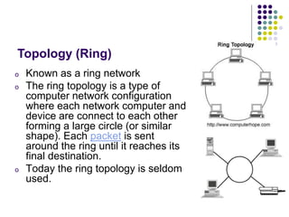 o Known as a ring network
o The ring topology is a type of
computer network configuration
where each network computer and
device are connect to each other
forming a large circle (or similar
shape). Each packet is sent
around the ring until it reaches its
final destination.
o Today the ring topology is seldom
used.
Topology (Ring)
 