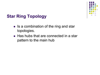 Star Ring Topology
 Is a combination of the ring and star
topologies.
 Has hubs that are connected in a star
pattern to the main hub
 