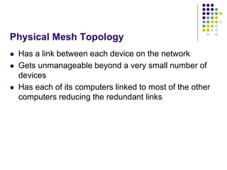 Physical Mesh Topology
 Has a link between each device on the network
 Gets unmanageable beyond a very small number of
devices
 Has each of its computers linked to most of the other
computers reducing the redundant links
 