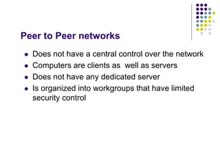 Peer to Peer networks
 Does not have a central control over the network
 Computers are clients as well as servers
 Does not have any dedicated server
 Is organized into workgroups that have limited
security control
 