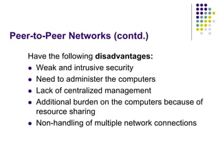 Peer-to-Peer Networks (contd.)
Have the following disadvantages:
 Weak and intrusive security
 Need to administer the computers
 Lack of centralized management
 Additional burden on the computers because of
resource sharing
 Non-handling of multiple network connections
 