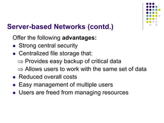Server-based Networks (contd.)
Offer the following advantages:
 Strong central security
 Centralized file storage that:
 Provides easy backup of critical data
 Allows users to work with the same set of data
 Reduced overall costs
 Easy management of multiple users
 Users are freed from managing resources
 