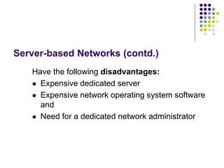 Server-based Networks (contd.)
Have the following disadvantages:
 Expensive dedicated server
 Expensive network operating system software
and
 Need for a dedicated network administrator
 