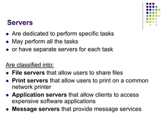Servers
 Are dedicated to perform specific tasks
 May perform all the tasks
 or have separate servers for each task
Are classified into:
 File servers that allow users to share files
 Print servers that allow users to print on a common
network printer
 Application servers that allow clients to access
expensive software applications
 Message servers that provide message services
 