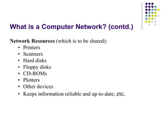 What is a Computer Network? (contd.)
Network Resources (which is to be shared):
• Printers
• Scanners
• Hard disks
• Floppy disks
• CD-ROMs
• Plotters
• Other devices
• Keeps information reliable and up to-date, etc.
 