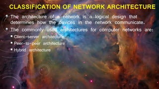 CLASSIFICATION OF NETWORK ARCHITECTURE
The architecture of a network is a logical design that
determines how the devices in the network communicate.
The commonly used architectures for computer networks are:
 Client-server architecture
 Peer-to-peer architecture
 Hybrid architecture
 