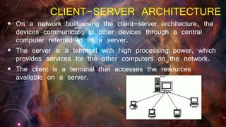 CLIENT-SERVER ARCHITECTURE
 On a network built using the client-server architecture, the
devices communicate to other devices through a central
computer referred to as a server.
 The server is a terminal with high processing power, which
provides services for the other computers on the network.
 The client is a terminal that accesses the resources
available on a server.
 
