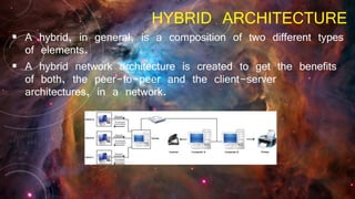 HYBRID ARCHITECTURE
 A hybrid, in general, is a composition of two different types
of elements.
 A hybrid network architecture is created to get the benefits
of both, the peer-to-peer and the client-server
architectures, in a network.
 