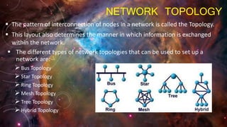 NETWORK TOPOLOGY
 The pattern of interconnection of nodes in a network is called the Topology.
 This layout also determines the manner in which information is exchanged
within the network.
 The different types of network topologies that can be used to set up a
network are:
Bus Topology
Star Topology
Ring Topology
Mesh Topology
Tree Topology
Hybrid Topology
 