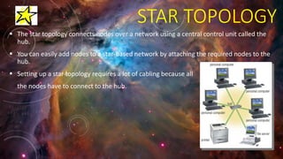 STAR TOPOLOGY
 The star topology connects nodes over a network using a central control unit called the
hub.
 You can easily add nodes to a star-based network by attaching the required nodes to the
hub.
 Setting up a star topology requires a lot of cabling because all
the nodes have to connect to the hub.
 