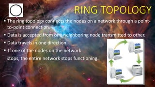 RING TOPOLOGY
 The ring topology connects the nodes on a network through a point-
to-point connection.
 Data is accepted from one neighboring node transmitted to other.
 Data travels in one direction.
 If one of the nodes on the network
stops, the entire network stops functioning.
 