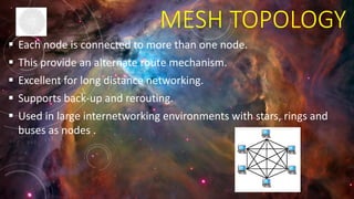MESH TOPOLOGY
 Each node is connected to more than one node.
 This provide an alternate route mechanism.
 Excellent for long distance networking.
 Supports back-up and rerouting.
 Used in large internetworking environments with stars, rings and
buses as nodes .
 