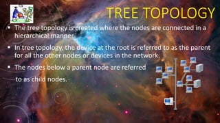 TREE TOPOLOGY
 The tree topology is created where the nodes are connected in a
hierarchical manner.
 In tree topology, the device at the root is referred to as the parent
for all the other nodes or devices in the network.
 The nodes below a parent node are referred
to as child nodes.
 
