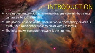 INTRODUCTION
 A computer network is a telecommunications network that allows
computers to exchange data.
 The physical connection between networked computing devices is
established using either cable media or wireless media.
 The best-known computer network is the internet.
 