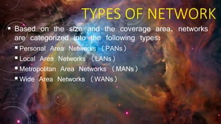 TYPES OF NETWORK
 Based on the size and the coverage area, networks
are categorized into the following types:
Personal Area Networks (PANs)
Local Area Networks (LANs)
Metropolitan Area Networks (MANs)
Wide Area Networks (WANs)
 