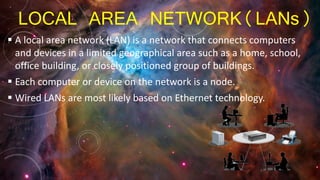 LOCAL AREA NETWORK(LANs)
 A local area network (LAN) is a network that connects computers
and devices in a limited geographical area such as a home, school,
office building, or closely positioned group of buildings.
 Each computer or device on the network is a node.
 Wired LANs are most likely based on Ethernet technology.
 