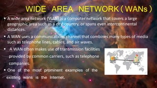 WIDE AREA NETWORK(WANs)
 A wide area network (WAN) is a computer network that covers a large
geographic area such as a city, country, or spans even intercontinental
distances.
 A WAN uses a communications channel that combines many types of media
such as telephone lines, cables, and air waves.
 A WAN often makes use of transmission facilities
provided by common carriers, such as telephone
companies.
 One of the most prominent examples of the
existing wans is the Internet.
 