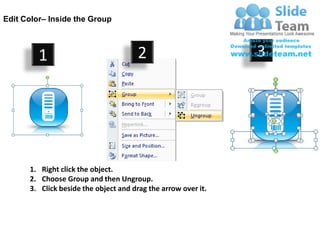 Edit Color– Inside the Group



         1                            2                        3




      1. Right click the object.
      2. Choose Group and then Ungroup.
      3. Click beside the object and drag the arrow over it.
 